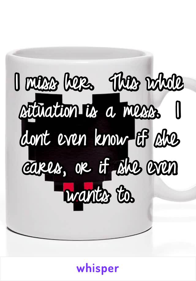 I miss her.  This whole situation is a mess.  I dont even know if she cares, or if she even wants to.