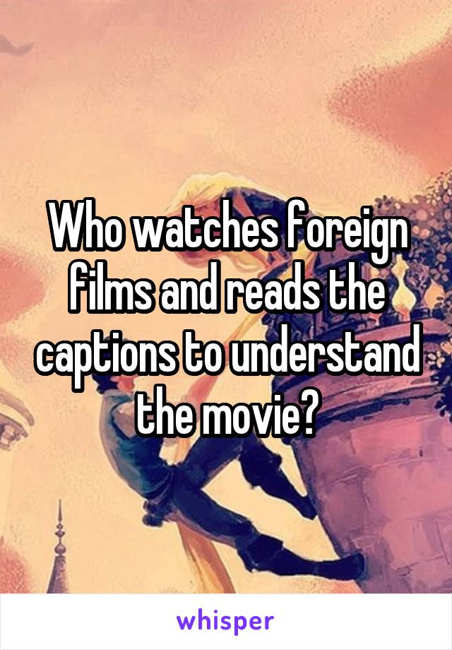 Who watches foreign films and reads the captions to understand the movie?