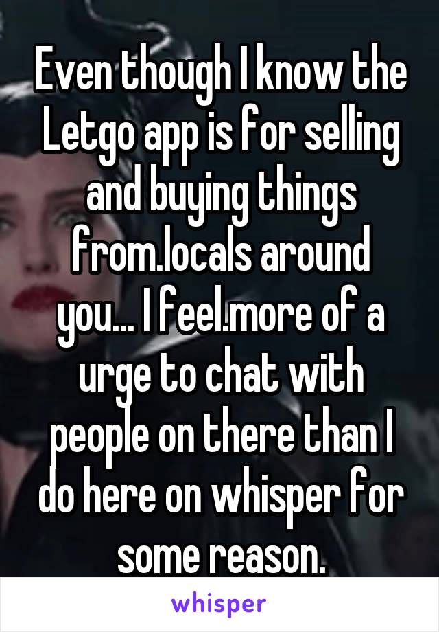 Even though I know the Letgo app is for selling and buying things from.locals around you... I feel.more of a urge to chat with people on there than I do here on whisper for some reason.