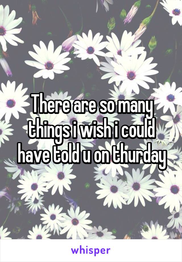 There are so many things i wish i could have told u on thurday