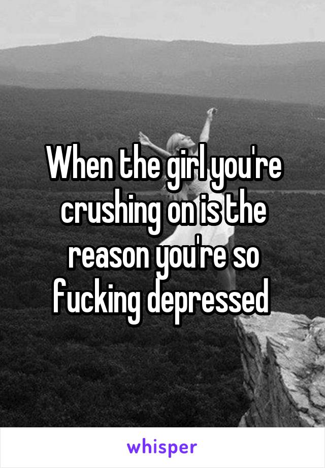 When the girl you're crushing on is the reason you're so fucking depressed 