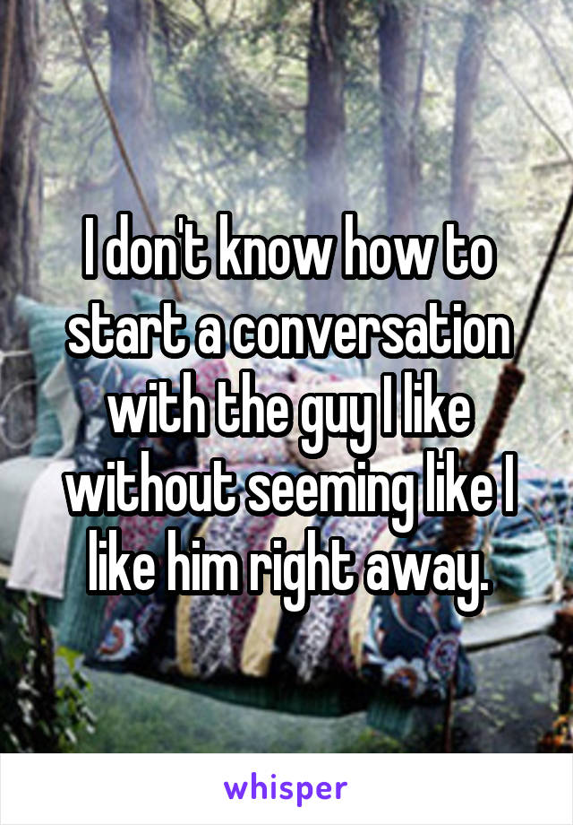 I don't know how to start a conversation with the guy I like without seeming like I like him right away.