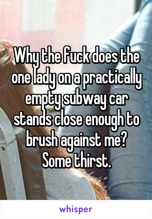 Why the fuck does the one lady on a practically empty subway car stands close enough to brush against me? Some thirst.