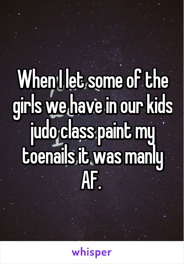 When I let some of the girls we have in our kids judo class paint my toenails it was manly AF. 