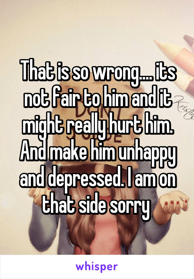 That is so wrong.... its not fair to him and it might really hurt him. And make him unhappy and depressed. I am on that side sorry 