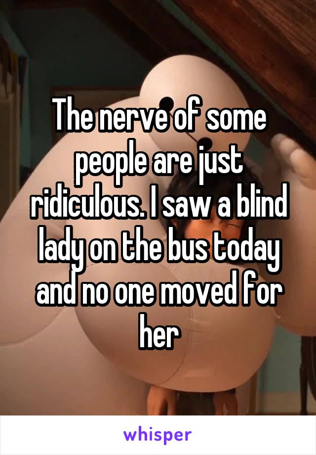 The nerve of some people are just ridiculous. I saw a blind lady on the bus today and no one moved for her