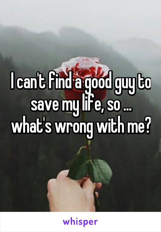 I can't find a good guy to save my life, so ... what's wrong with me? 