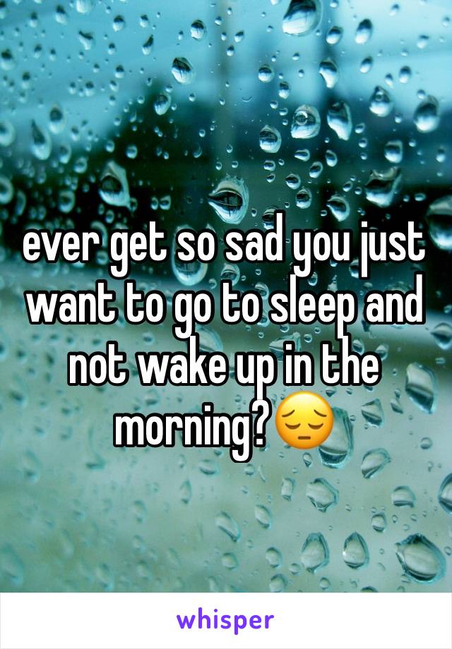 ever get so sad you just want to go to sleep and not wake up in the morning?😔