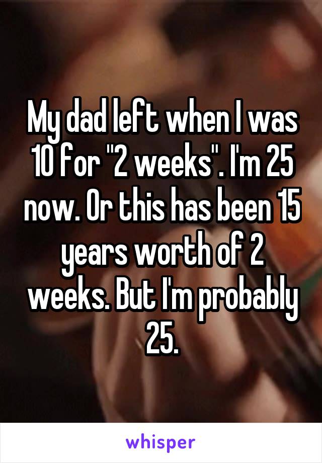 My dad left when I was 10 for "2 weeks". I'm 25 now. Or this has been 15 years worth of 2 weeks. But I'm probably 25.