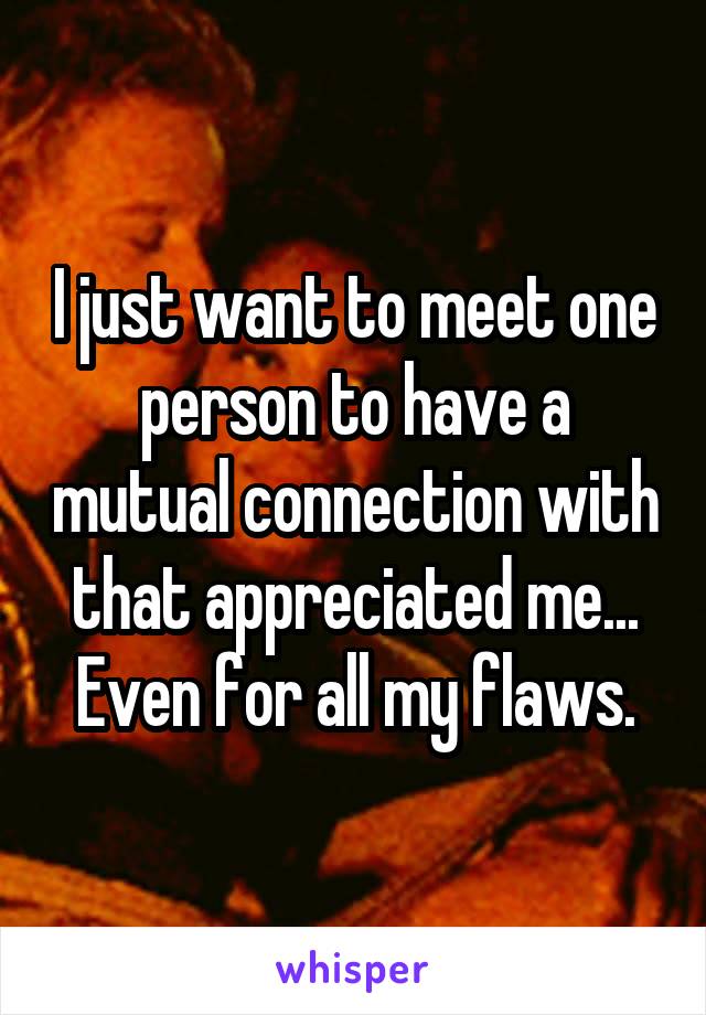 I just want to meet one person to have a mutual connection with that appreciated me... Even for all my flaws.