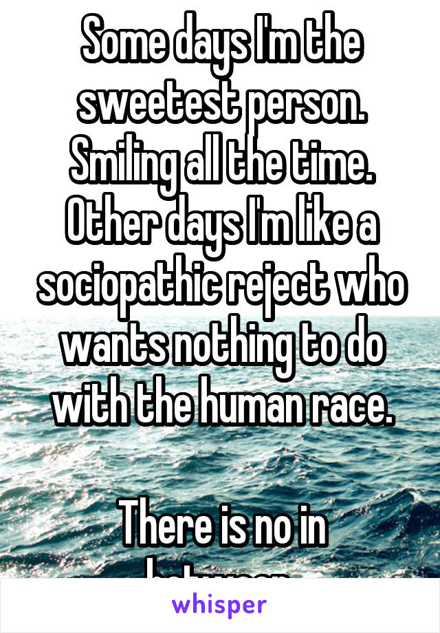 Some days I'm the sweetest person. Smiling all the time.
Other days I'm like a sociopathic reject who wants nothing to do with the human race.

There is no in between.