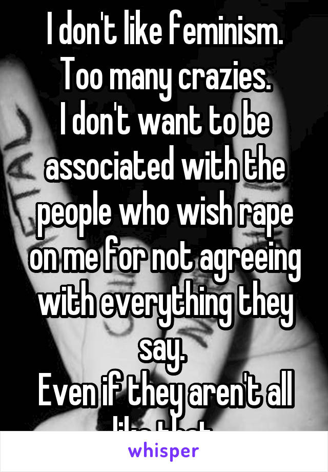 I don't like feminism.
Too many crazies.
I don't want to be associated with the people who wish rape on me for not agreeing with everything they say. 
Even if they aren't all like that.