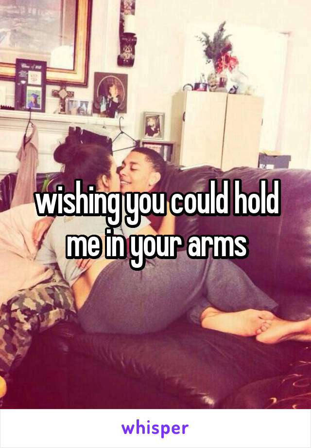 wishing you could hold me in your arms