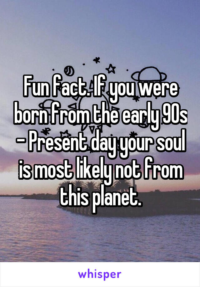 Fun fact. If you were born from the early 90s - Present day your soul is most likely not from this planet.