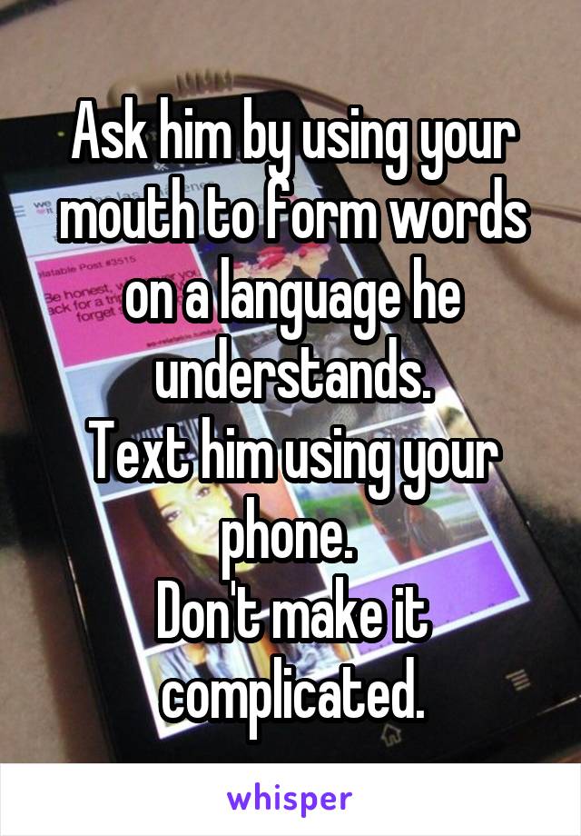 Ask him by using your mouth to form words on a language he understands.
Text him using your phone. 
Don't make it complicated.