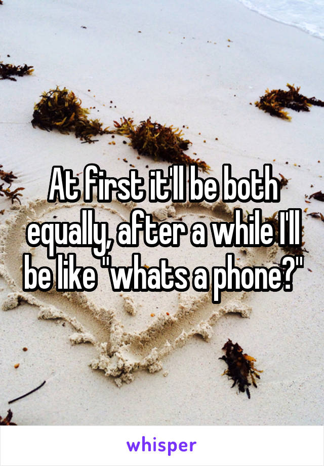 At first it'll be both equally, after a while I'll be like "whats a phone?"