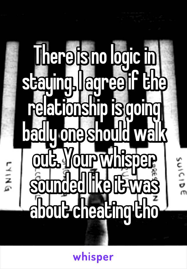 There is no logic in staying. I agree if the relationship is going badly one should walk out. Your whisper sounded like it was about cheating tho