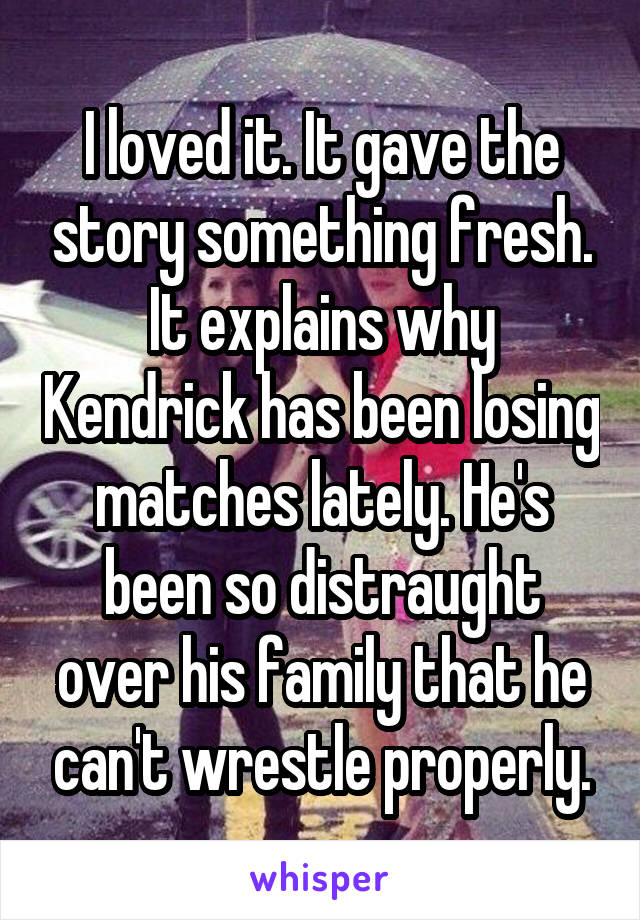 I loved it. It gave the story something fresh. It explains why Kendrick has been losing matches lately. He's been so distraught over his family that he can't wrestle properly.