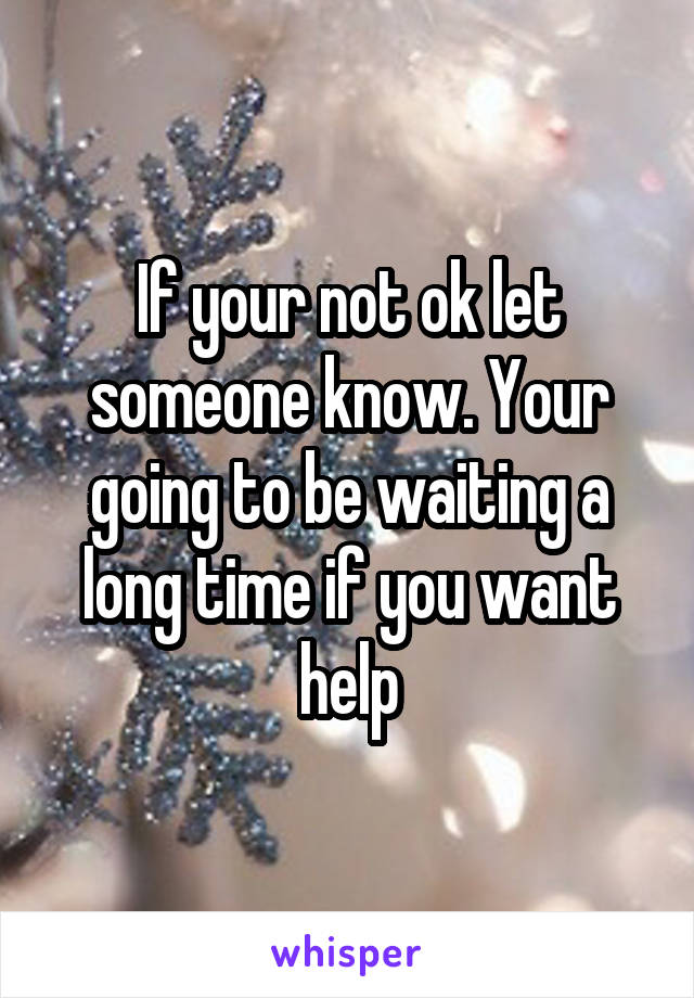 If your not ok let someone know. Your going to be waiting a long time if you want help