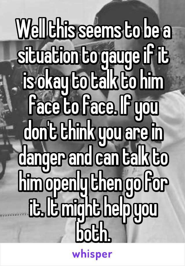 Well this seems to be a situation to gauge if it is okay to talk to him face to face. If you don't think you are in danger and can talk to him openly then go for it. It might help you both.