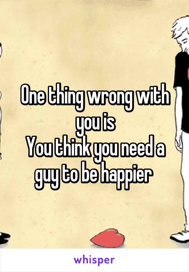 One thing wrong with you is
You think you need a guy to be happier 