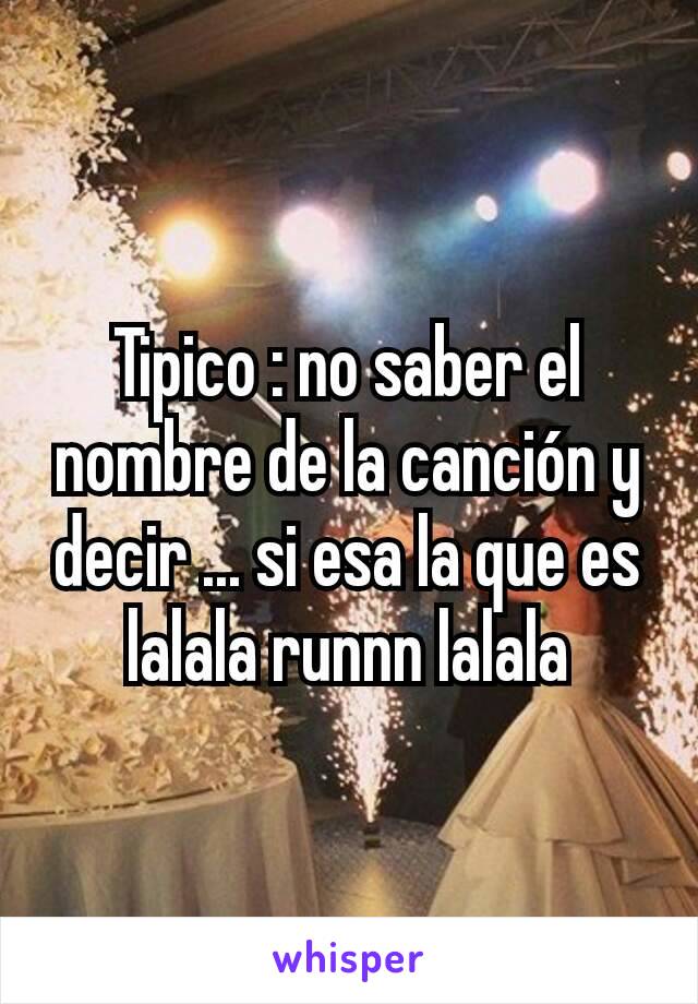 Tipico : no saber el nombre de la canción y decir ... si esa la que es lalala runnn lalala