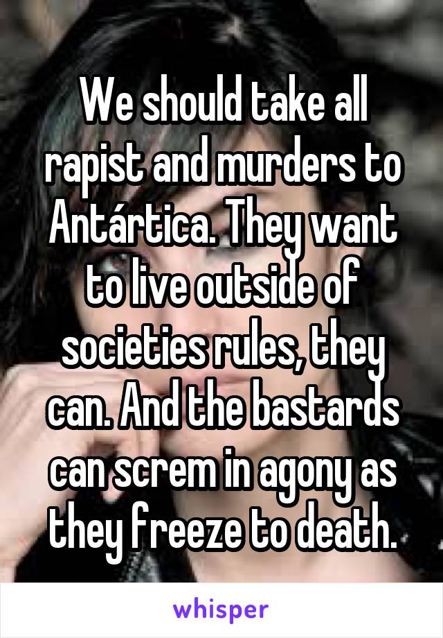 We should take all rapist and murders to Antártica. They want to live outside of societies rules, they can. And the bastards can screm in agony as they freeze to death.