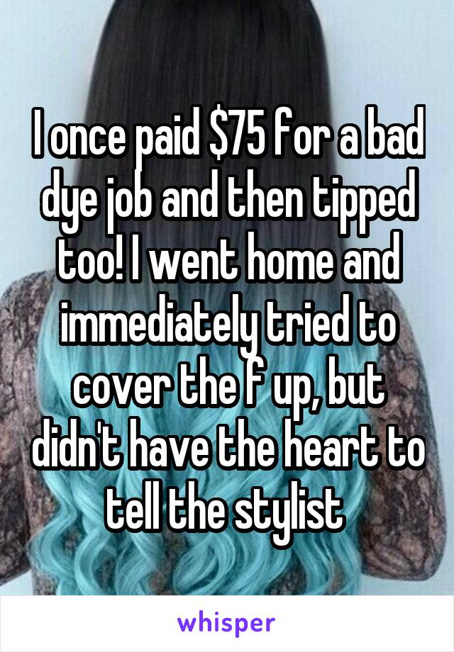 I once paid $75 for a bad dye job and then tipped too! I went home and immediately tried to cover the f up, but didn't have the heart to tell the stylist 