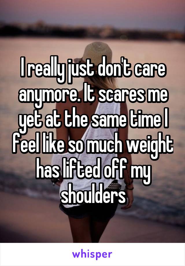 I really just don't care anymore. It scares me yet at the same time I feel like so much weight has lifted off my shoulders