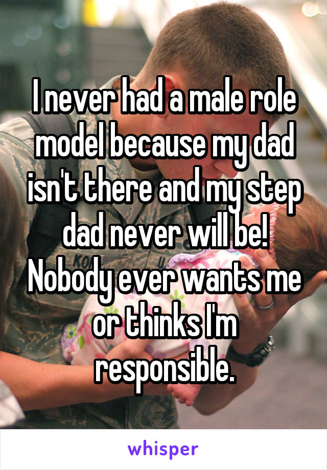 I never had a male role model because my dad isn't there and my step dad never will be! Nobody ever wants me or thinks I'm responsible.