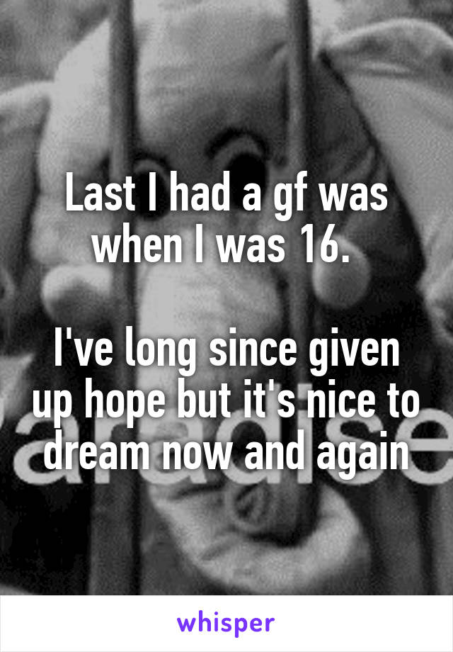 Last I had a gf was when I was 16. 

I've long since given up hope but it's nice to dream now and again