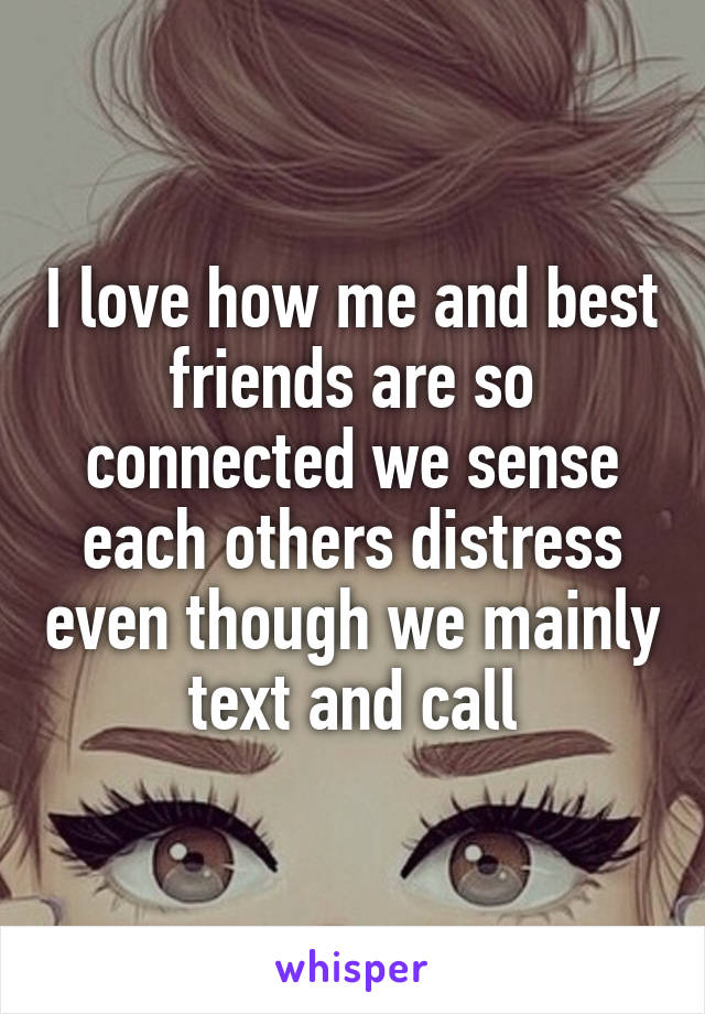 I love how me and best friends are so connected we sense each others distress even though we mainly text and call