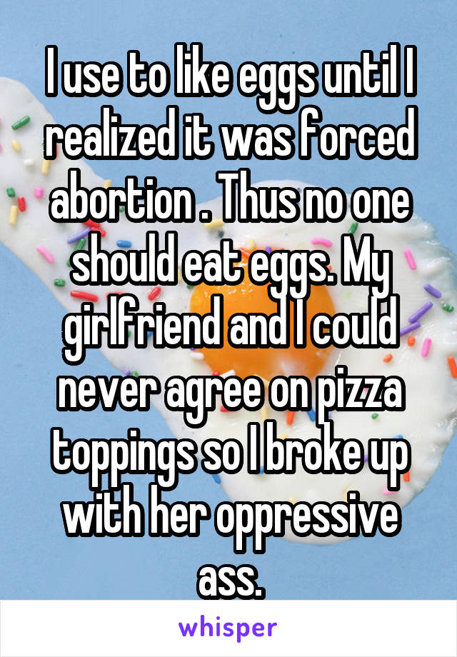 I use to like eggs until I realized it was forced abortion . Thus no one should eat eggs. My girlfriend and I could never agree on pizza toppings so I broke up with her oppressive ass.