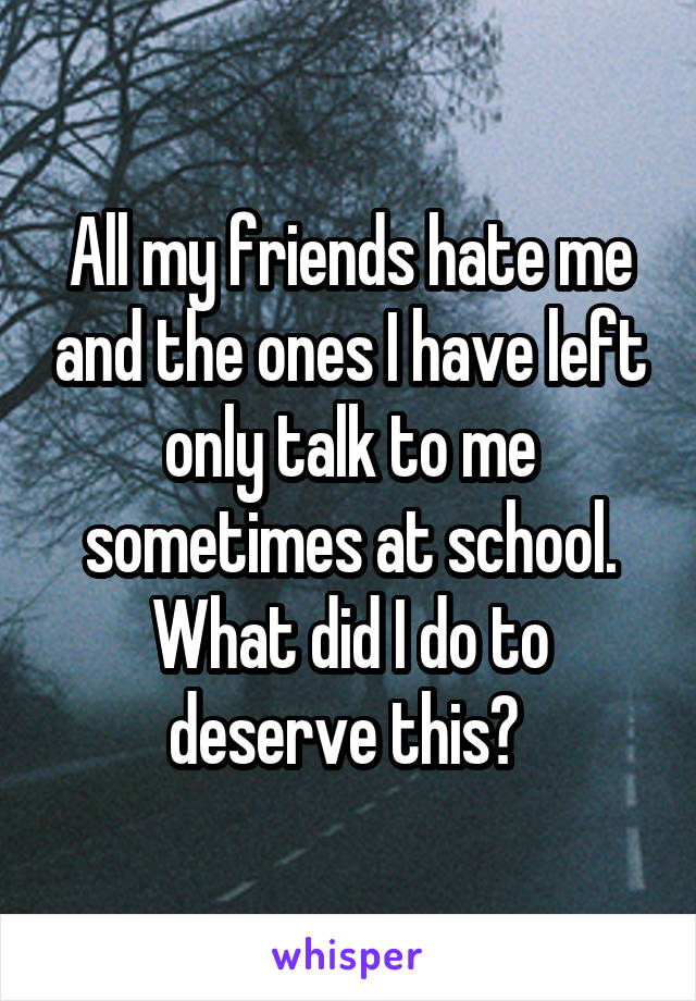 All my friends hate me and the ones I have left only talk to me sometimes at school. What did I do to deserve this? 