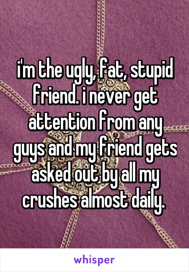 i'm the ugly, fat, stupid friend. i never get attention from any guys and my friend gets asked out by all my crushes almost daily. 