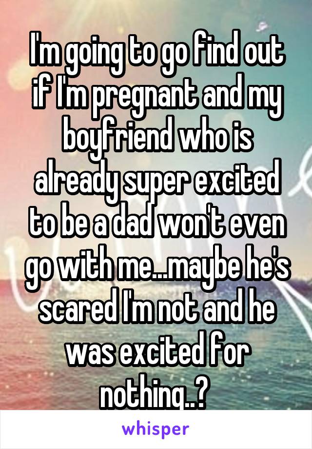 I'm going to go find out if I'm pregnant and my boyfriend who is already super excited to be a dad won't even go with me...maybe he's scared I'm not and he was excited for nothing..? 