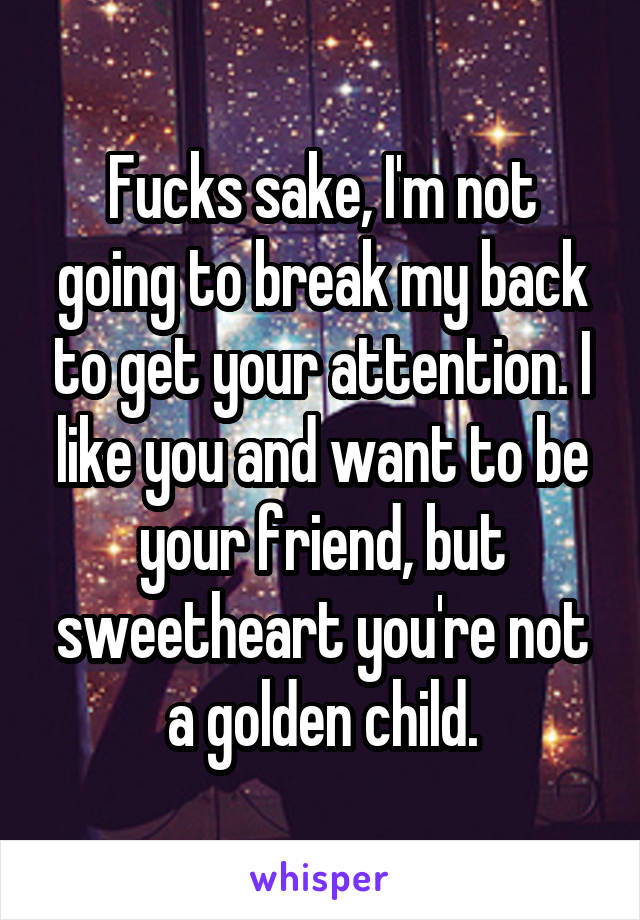 Fucks sake, I'm not going to break my back to get your attention. I like you and want to be your friend, but sweetheart you're not a golden child.