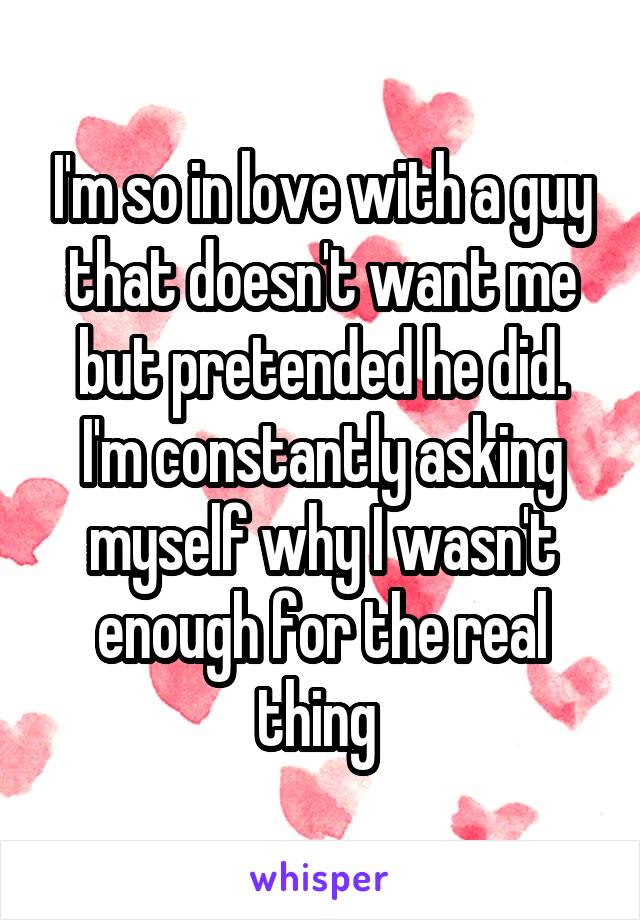 I'm so in love with a guy that doesn't want me but pretended he did. I'm constantly asking myself why I wasn't enough for the real thing 