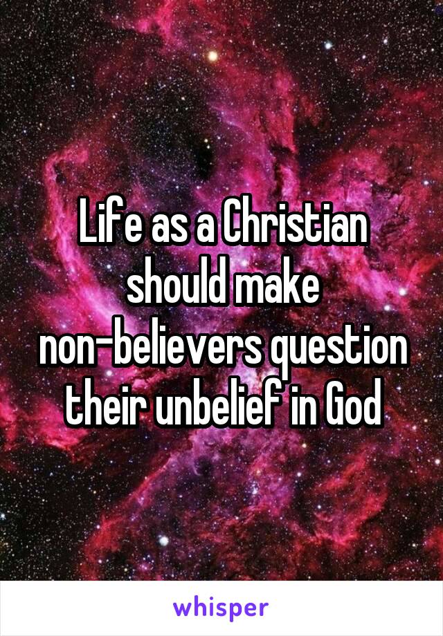 Life as a Christian should make non-believers question their unbelief in God