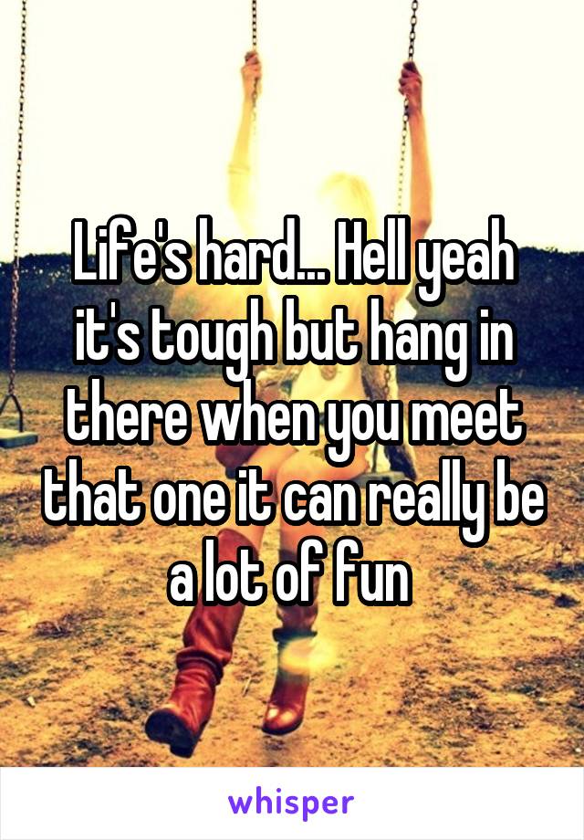 Life's hard... Hell yeah it's tough but hang in there when you meet that one it can really be a lot of fun 