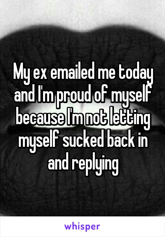 My ex emailed me today and I'm proud of myself because I'm not letting myself sucked back in and replying