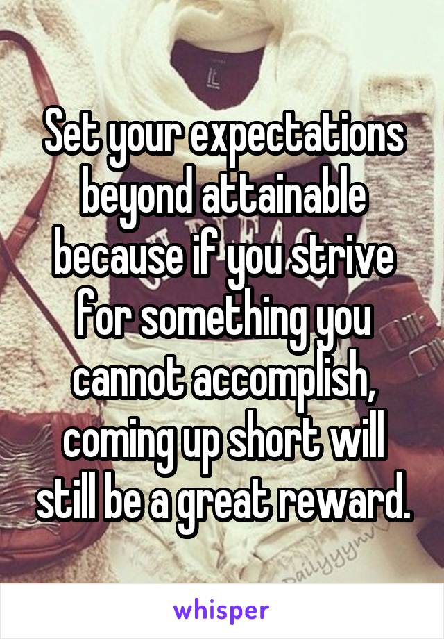 Set your expectations beyond attainable because if you strive for something you cannot accomplish, coming up short will still be a great reward.