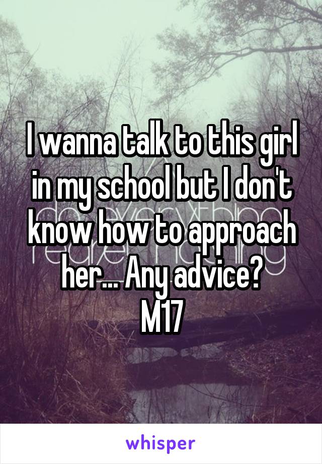 I wanna talk to this girl in my school but I don't know how to approach her... Any advice?
M17