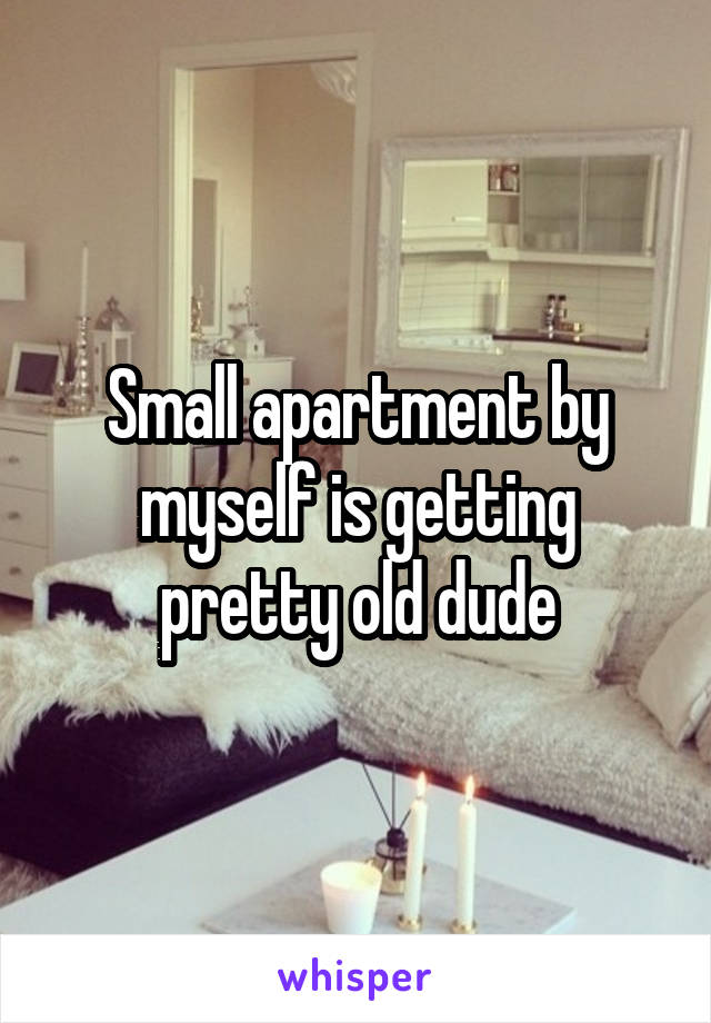 Small apartment by myself is getting pretty old dude