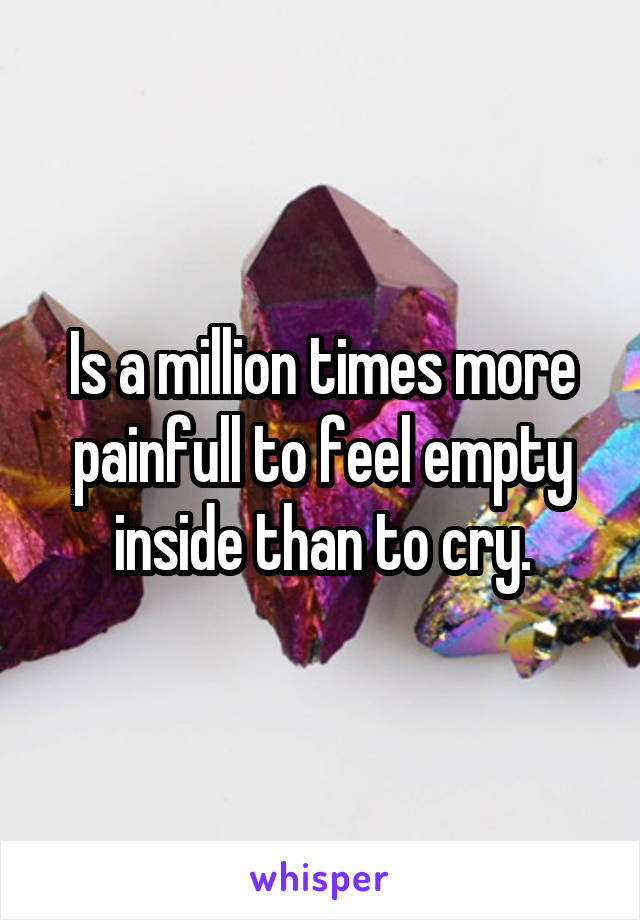 Is a million times more painfull to feel empty inside than to cry.