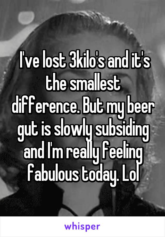  I've lost 3kilo's and it's the smallest difference. But my beer gut is slowly subsiding and I'm really feeling fabulous today. Lol