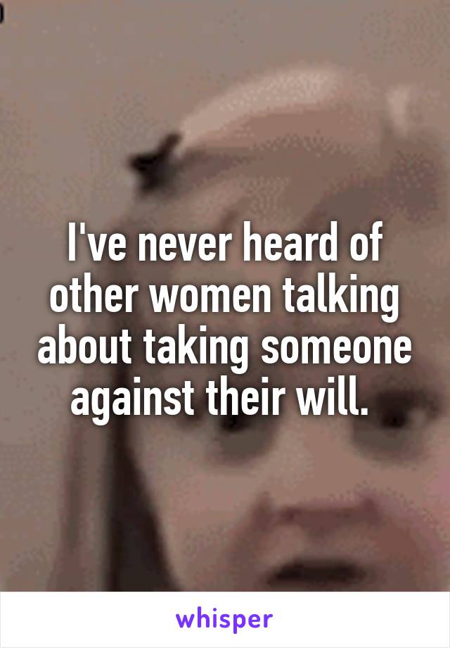 I've never heard of other women talking about taking someone against their will. 