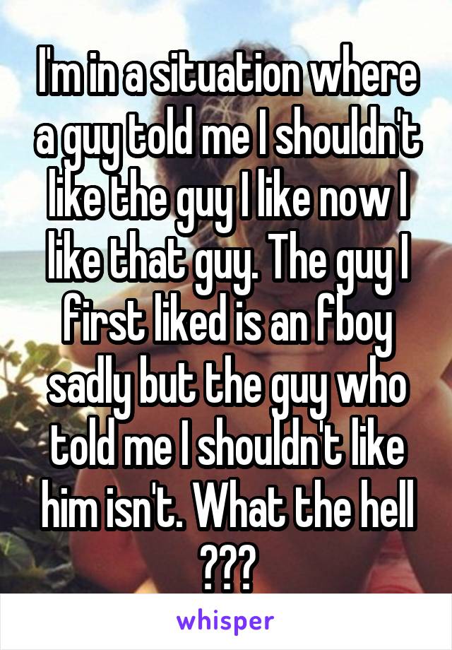 I'm in a situation where a guy told me I shouldn't like the guy I like now I like that guy. The guy I first liked is an fboy sadly but the guy who told me I shouldn't like him isn't. What the hell ???