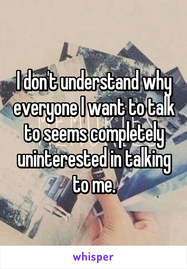 I don't understand why everyone I want to talk to seems completely uninterested in talking to me.