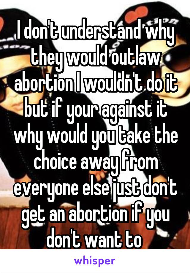 I don't understand why they would outlaw abortion I wouldn't do it but if your against it why would you take the choice away from everyone else just don't get an abortion if you don't want to 